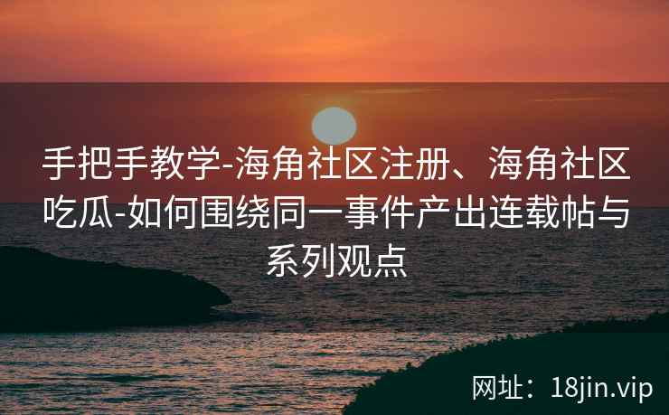 手把手教学-海角社区注册、海角社区吃瓜-如何围绕同一事件产出连载帖与系列观点