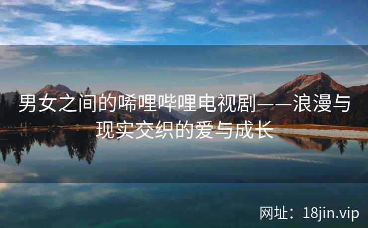 男女之间的唏哩哔哩电视剧——浪漫与现实交织的爱与成长