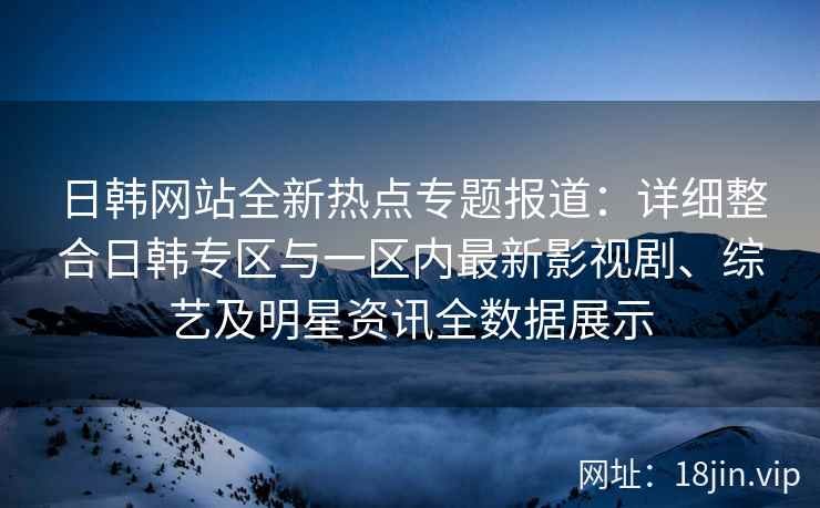 日韩网站全新热点专题报道：详细整合日韩专区与一区内最新影视剧、综艺及明星资讯全数据展示