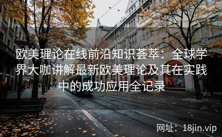 欧美理论在线前沿知识荟萃：全球学界大咖讲解最新欧美理论及其在实践中的成功应用全记录