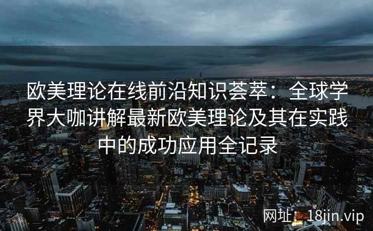 欧美理论在线前沿知识荟萃：全球学界大咖讲解最新欧美理论及其在实践中的成功应用全记录