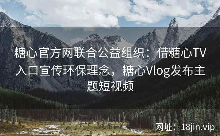 糖心官方网联合公益组织：借糖心TV入口宣传环保理念，糖心Vlog发布主题短视频
