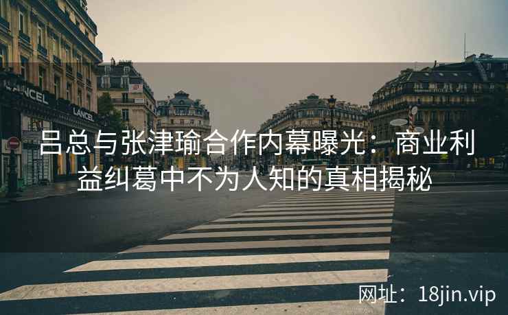吕总与张津瑜合作内幕曝光：商业利益纠葛中不为人知的真相揭秘