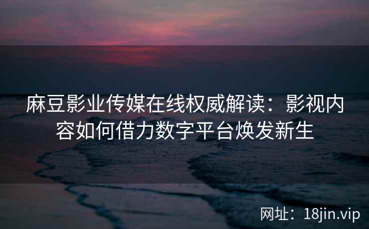 麻豆影业传媒在线权威解读：影视内容如何借力数字平台焕发新生