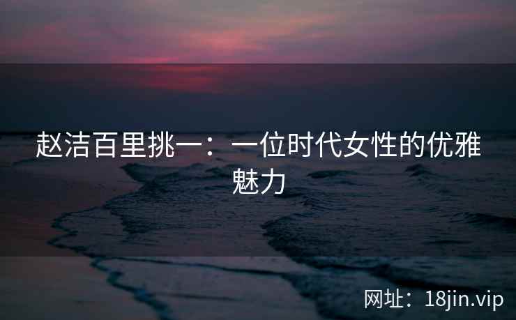 赵洁百里挑一：一位时代女性的优雅魅力