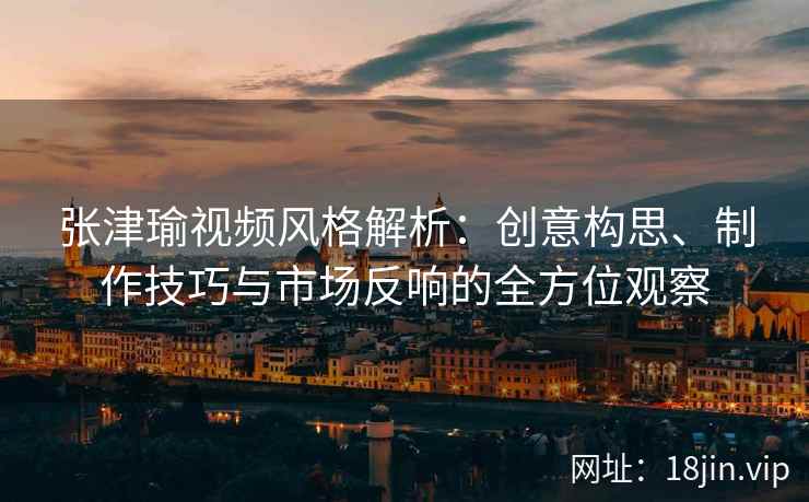 张津瑜视频风格解析：创意构思、制作技巧与市场反响的全方位观察
