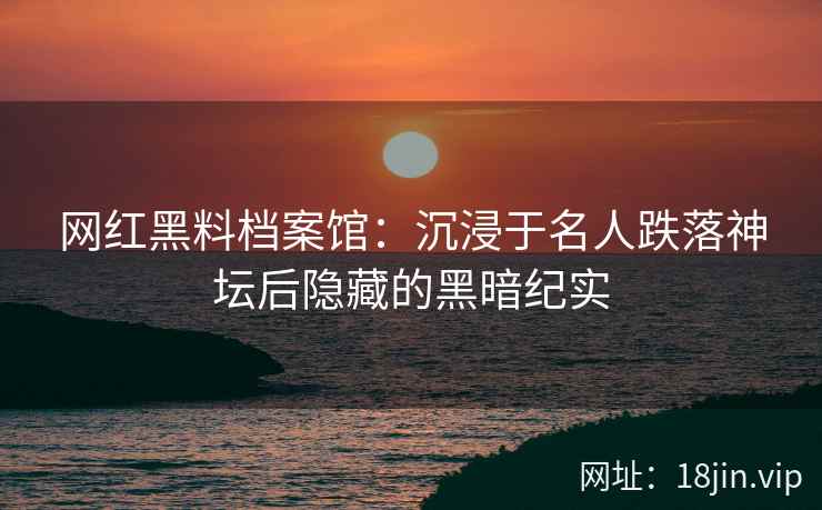 网红黑料档案馆：沉浸于名人跌落神坛后隐藏的黑暗纪实