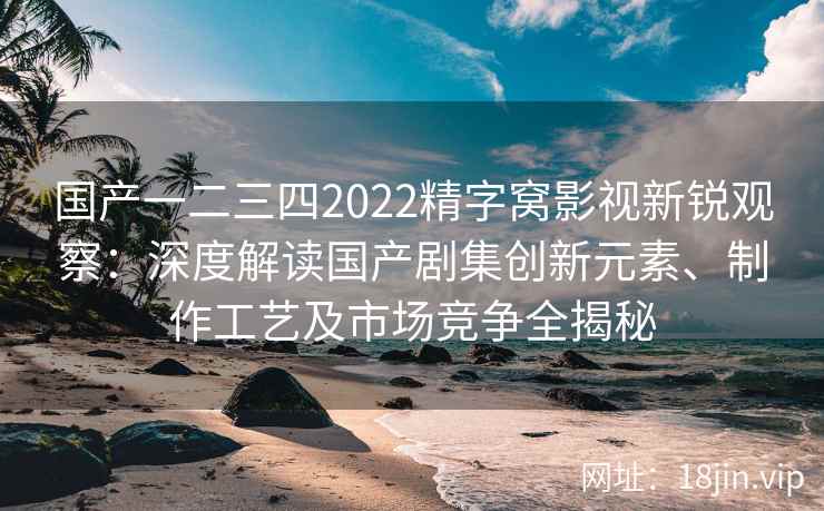 国产一二三四2022精字窝影视新锐观察：深度解读国产剧集创新元素、制作工艺及市场竞争全揭秘