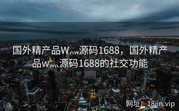 国外精产品W灬源码1688，国外精产品w灬源码1688的社交功能