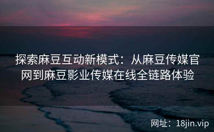 探索麻豆互动新模式：从麻豆传媒官网到麻豆影业传媒在线全链路体验