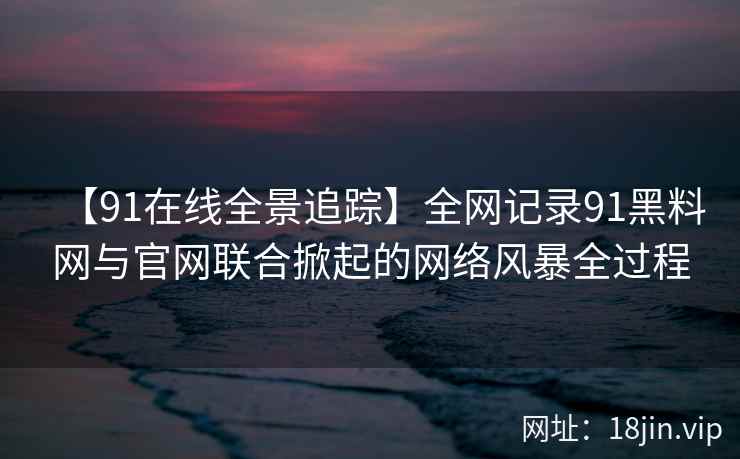 【91在线全景追踪】全网记录91黑料网与官网联合掀起的网络风暴全过程
