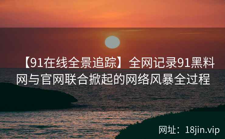 【91在线全景追踪】全网记录91黑料网与官网联合掀起的网络风暴全过程
