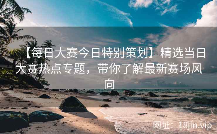 【每日大赛今日特别策划】精选当日大赛热点专题，带你了解最新赛场风向
