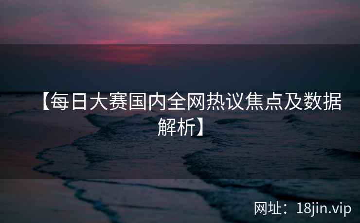 【每日大赛国内全网热议焦点及数据解析】