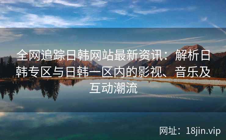全网追踪日韩网站最新资讯：解析日韩专区与日韩一区内的影视、音乐及互动潮流