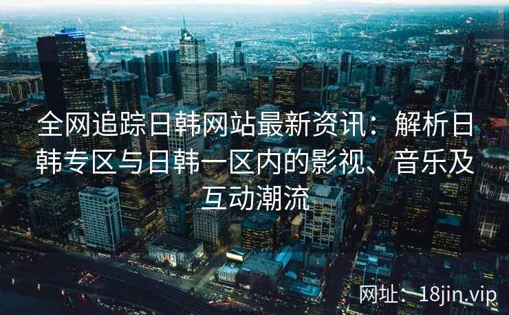 全网追踪日韩网站最新资讯：解析日韩专区与日韩一区内的影视、音乐及互动潮流
