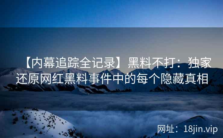【内幕追踪全记录】黑料不打：独家还原网红黑料事件中的每个隐藏真相