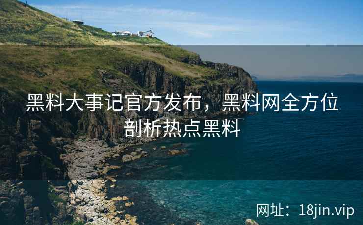 黑料大事记官方发布，黑料网全方位剖析热点黑料