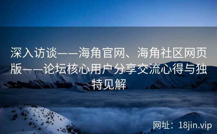 深入访谈——海角官网、海角社区网页版——论坛核心用户分享交流心得与独特见解