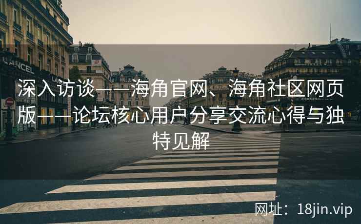 深入访谈——海角官网、海角社区网页版——论坛核心用户分享交流心得与独特见解