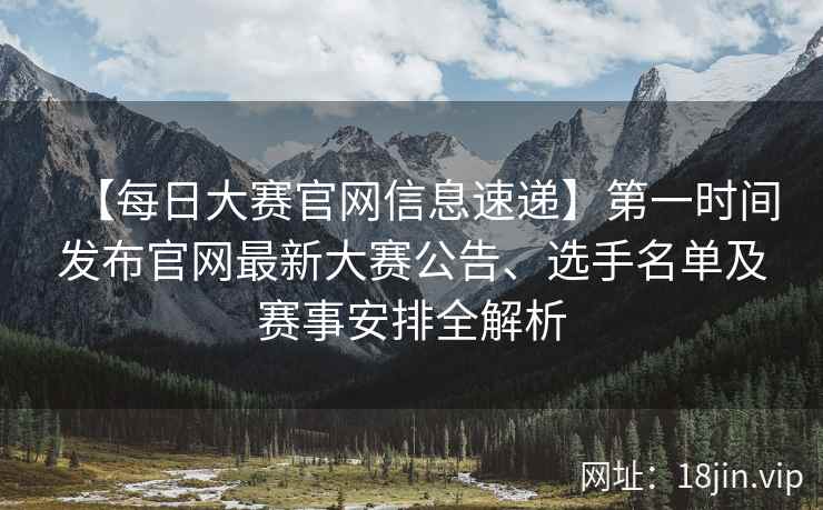 【每日大赛官网信息速递】第一时间发布官网最新大赛公告、选手名单及赛事安排全解析