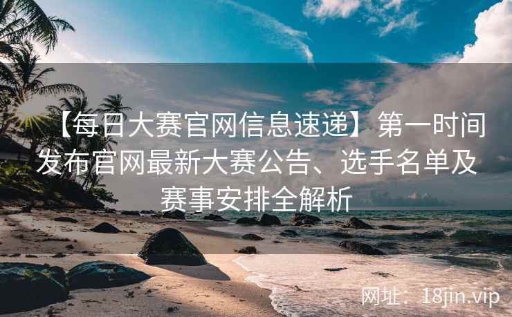 【每日大赛官网信息速递】第一时间发布官网最新大赛公告、选手名单及赛事安排全解析