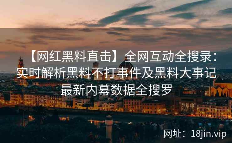 【网红黑料直击】全网互动全搜录：实时解析黑料不打事件及黑料大事记最新内幕数据全搜罗