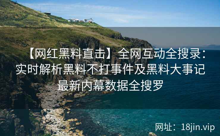 【网红黑料直击】全网互动全搜录：实时解析黑料不打事件及黑料大事记最新内幕数据全搜罗