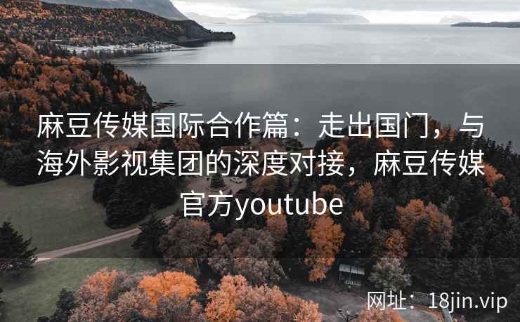 麻豆传媒国际合作篇：走出国门，与海外影视集团的深度对接，麻豆传媒官方youtube