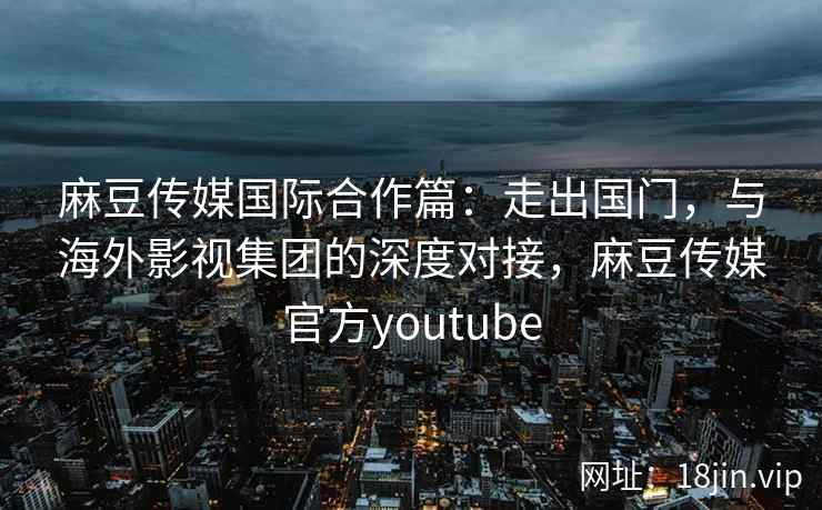 麻豆传媒国际合作篇：走出国门，与海外影视集团的深度对接，麻豆传媒官方youtube