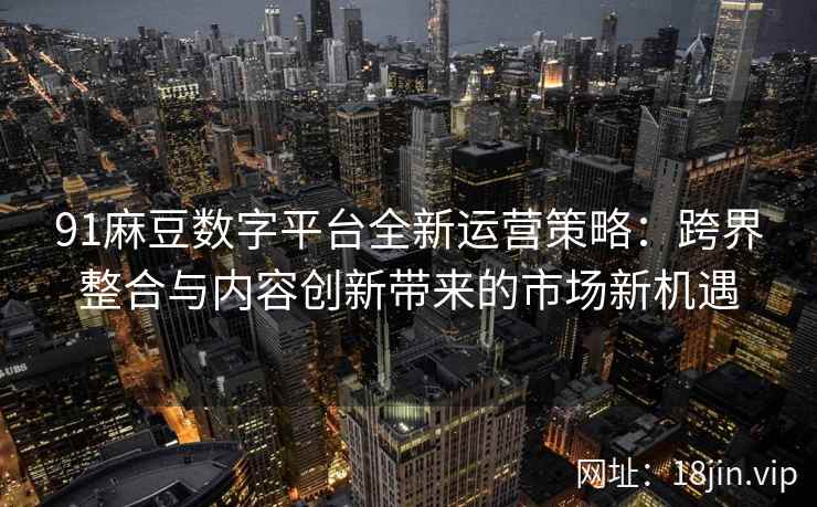 91麻豆数字平台全新运营策略：跨界整合与内容创新带来的市场新机遇