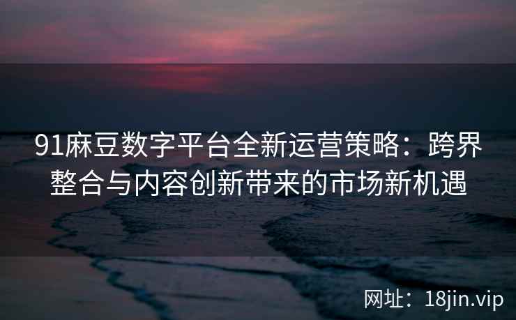 91麻豆数字平台全新运营策略：跨界整合与内容创新带来的市场新机遇
