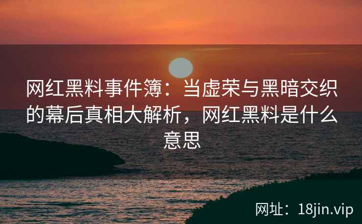 网红黑料事件簿：当虚荣与黑暗交织的幕后真相大解析，网红黑料是什么意思