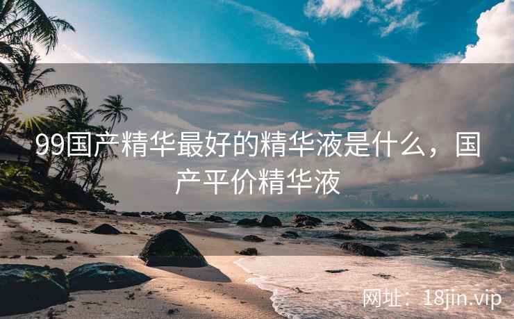 99国产精华最好的精华液是什么，国产平价精华液