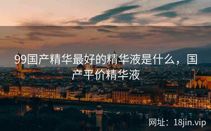 99国产精华最好的精华液是什么，国产平价精华液