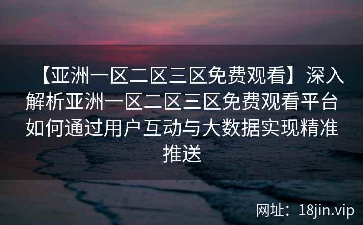 【亚洲一区二区三区免费观看】深入解析亚洲一区二区三区免费观看平台如何通过用户互动与大数据实现精准推送