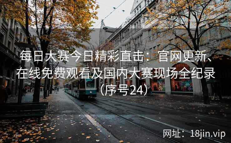 每日大赛今日精彩直击：官网更新、在线免费观看及国内大赛现场全纪录（序号24）