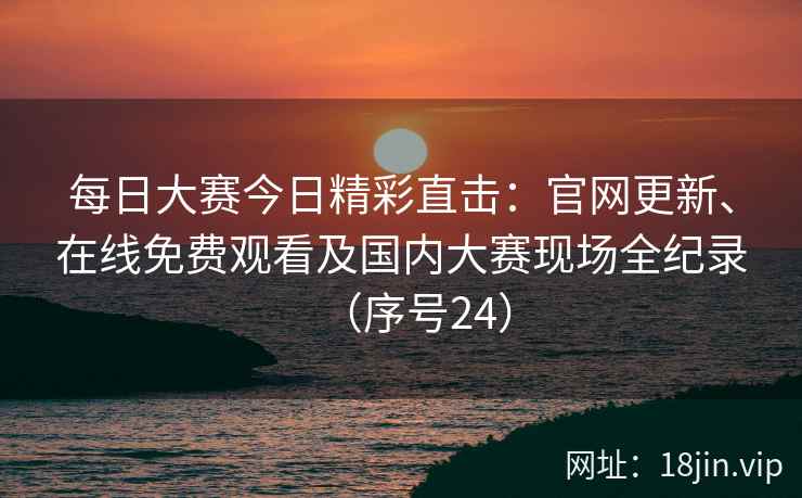 每日大赛今日精彩直击：官网更新、在线免费观看及国内大赛现场全纪录（序号24）