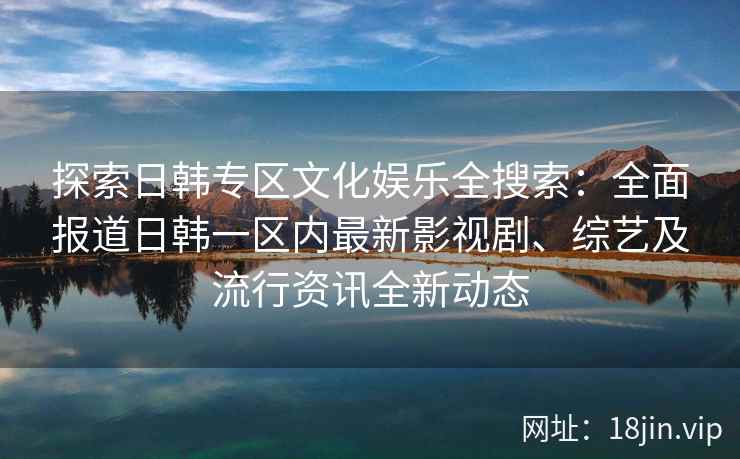 探索日韩专区文化娱乐全搜索：全面报道日韩一区内最新影视剧、综艺及流行资讯全新动态