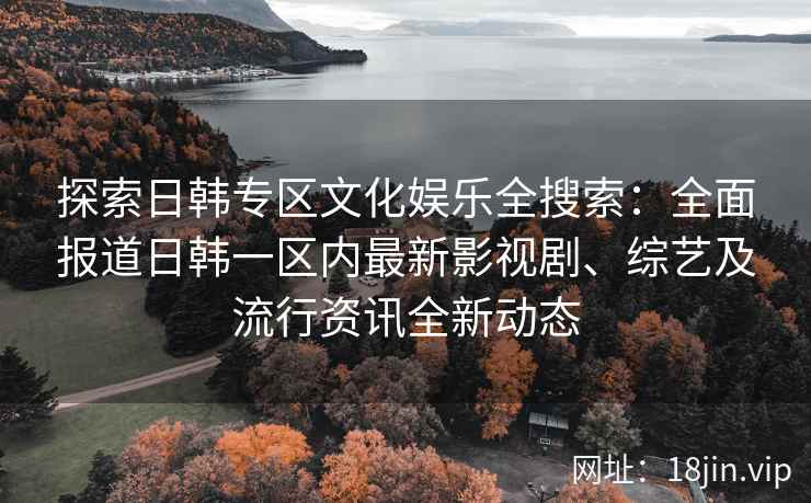 探索日韩专区文化娱乐全搜索：全面报道日韩一区内最新影视剧、综艺及流行资讯全新动态