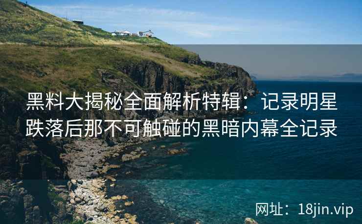 黑料大揭秘全面解析特辑：记录明星跌落后那不可触碰的黑暗内幕全记录