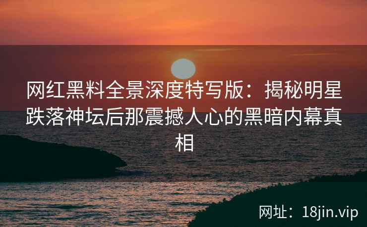 网红黑料全景深度特写版：揭秘明星跌落神坛后那震撼人心的黑暗内幕真相