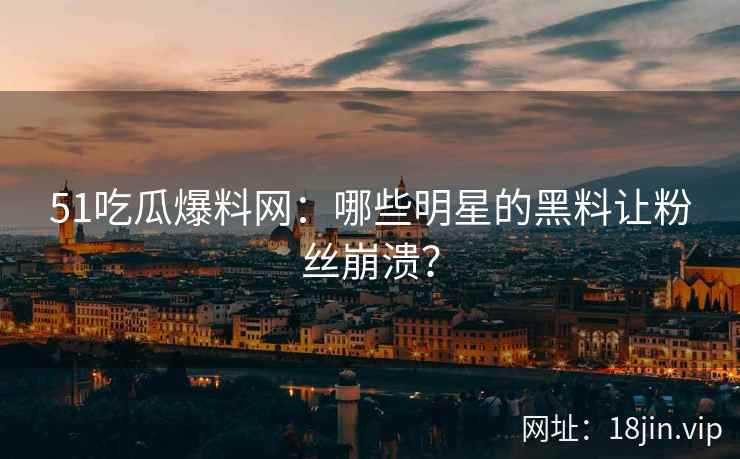 51吃瓜爆料网：哪些明星的黑料让粉丝崩溃？