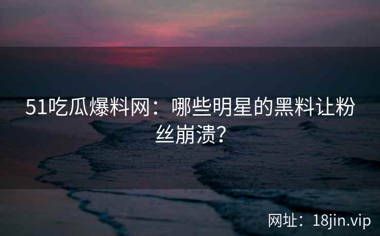 51吃瓜爆料网：哪些明星的黑料让粉丝崩溃？