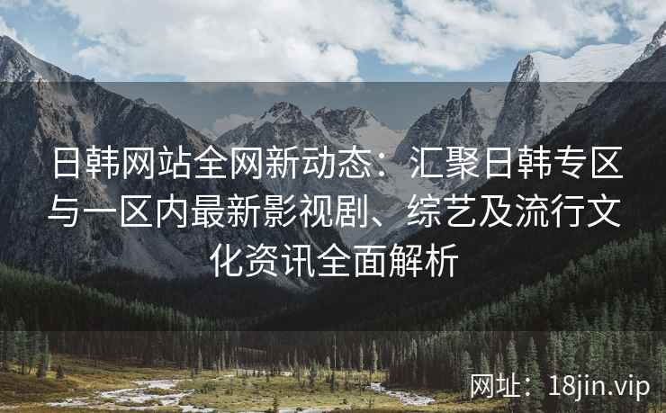 日韩网站全网新动态：汇聚日韩专区与一区内最新影视剧、综艺及流行文化资讯全面解析