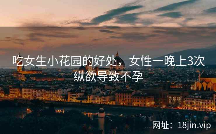 吃女生小花园的好处，女性一晚上3次纵欲导致不孕