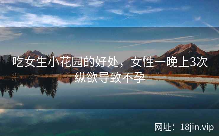 吃女生小花园的好处，女性一晚上3次纵欲导致不孕