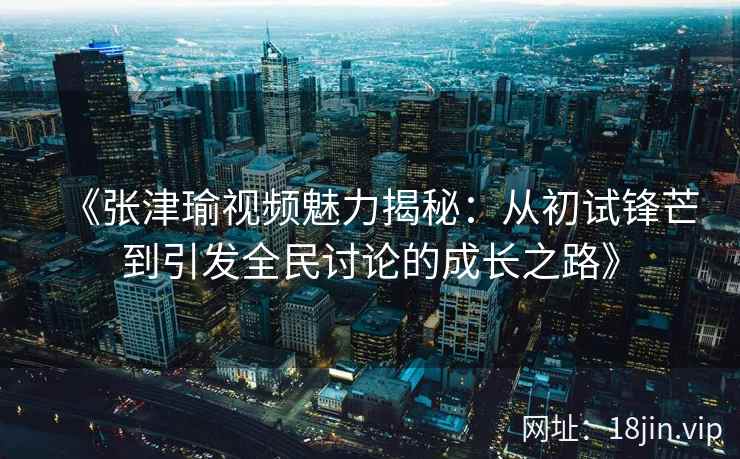 《张津瑜视频魅力揭秘：从初试锋芒到引发全民讨论的成长之路》