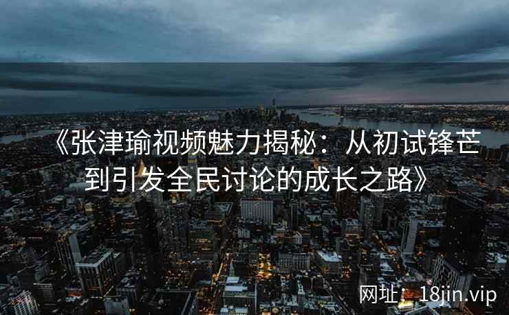 《张津瑜视频魅力揭秘：从初试锋芒到引发全民讨论的成长之路》