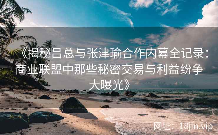 《揭秘吕总与张津瑜合作内幕全记录：商业联盟中那些秘密交易与利益纷争大曝光》
